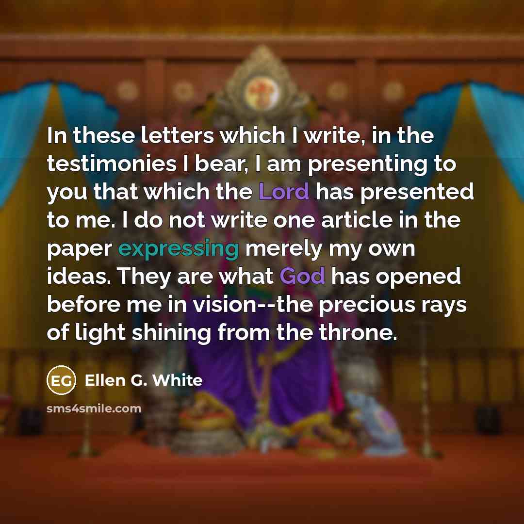 “In these letters which I write, in the testimonies I bear, I am presenting to you that which the Lord has presented to me. I do not write one article in the paper expressing merely my own ideas. They are what God has opened before me in vision--the precious rays of light shining from the throne.” quote by Ellen G. White