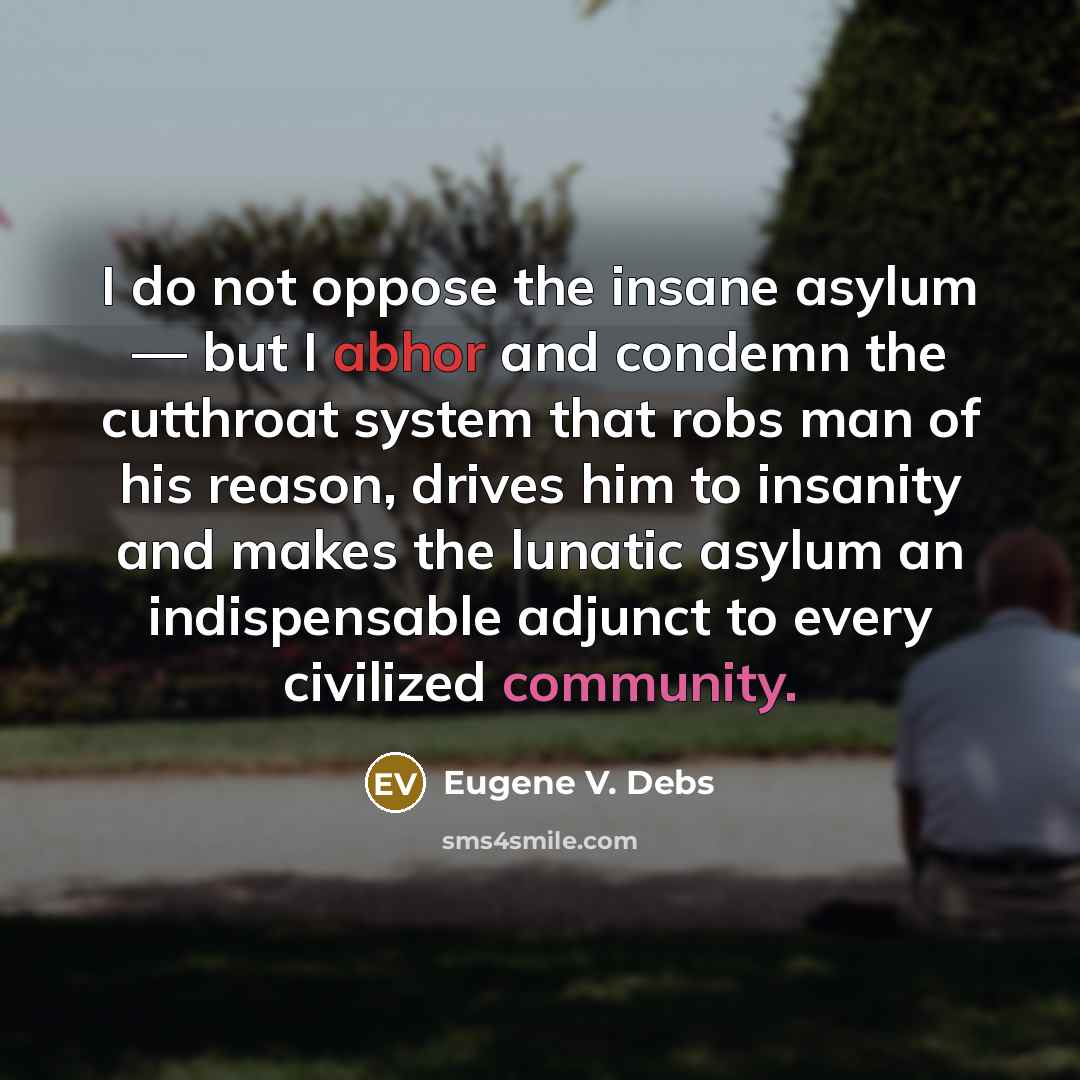 “I do not oppose the insane asylum — but I abhor and condemn the cutthroat system that robs man of his reason, drives him to insanity and makes the lunatic asylum an indispensable adjunct to every civilized community.” quote by Eugene V. Debs