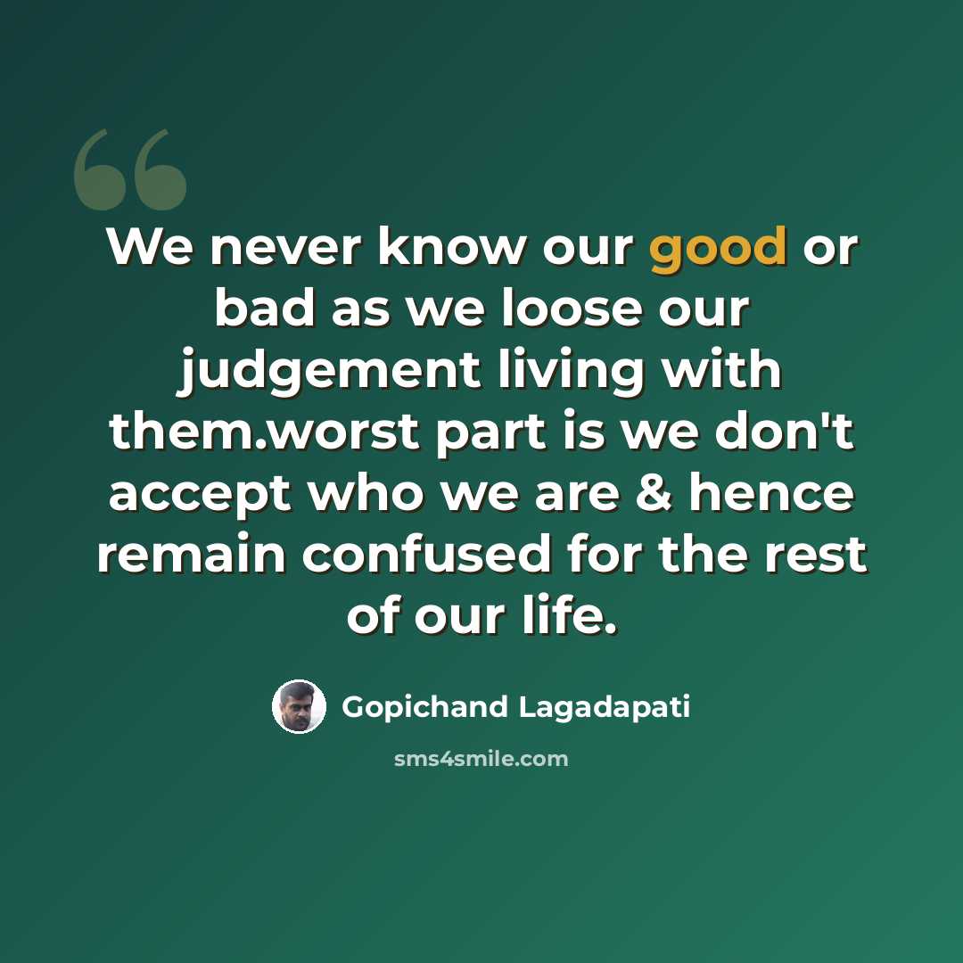 “We never know our good or bad as we loose our judgement living with them.worst part is we don't accept who we are & hence remain confused for the rest of our life.” quote by Gopichand Lagadapati
