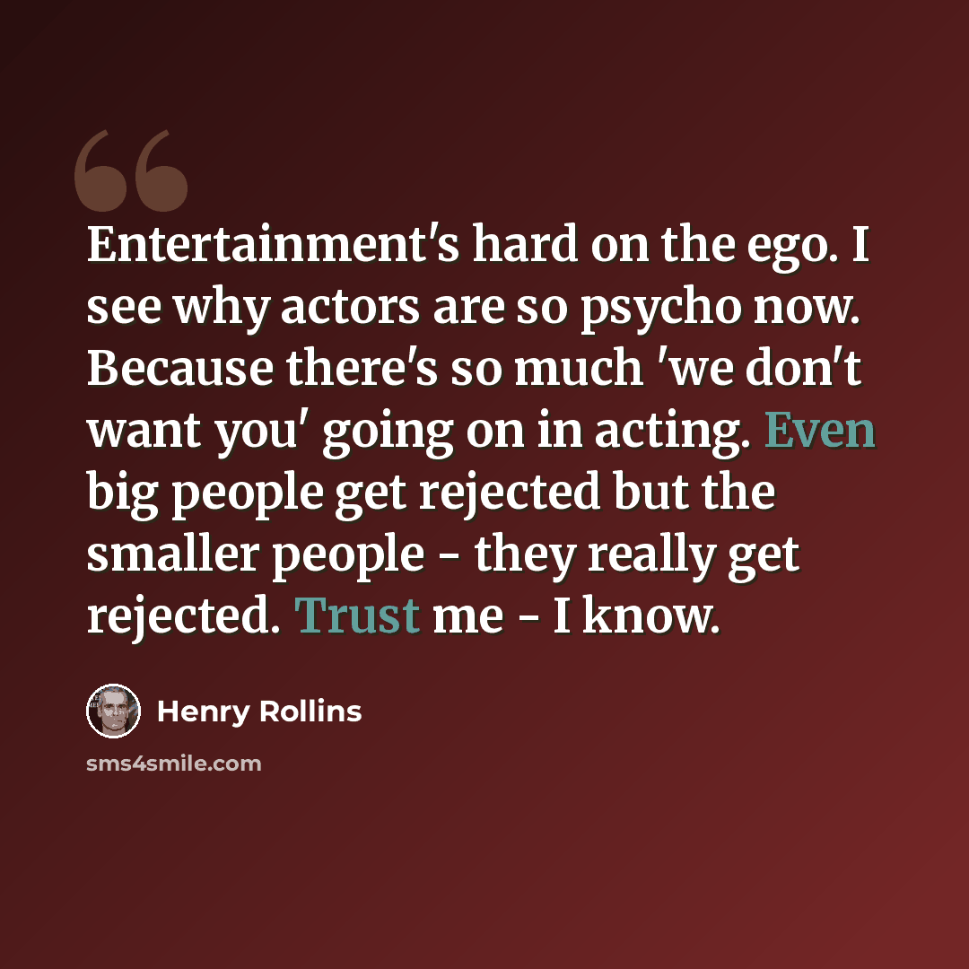 “Entertainment's hard on the ego. I see why actors are so psycho now. Because there's so much 'we don't want you' going on in acting. Even big people get rejected but the smaller people - they really get rejected. Trust me - I know.” quote by Henry Rollins