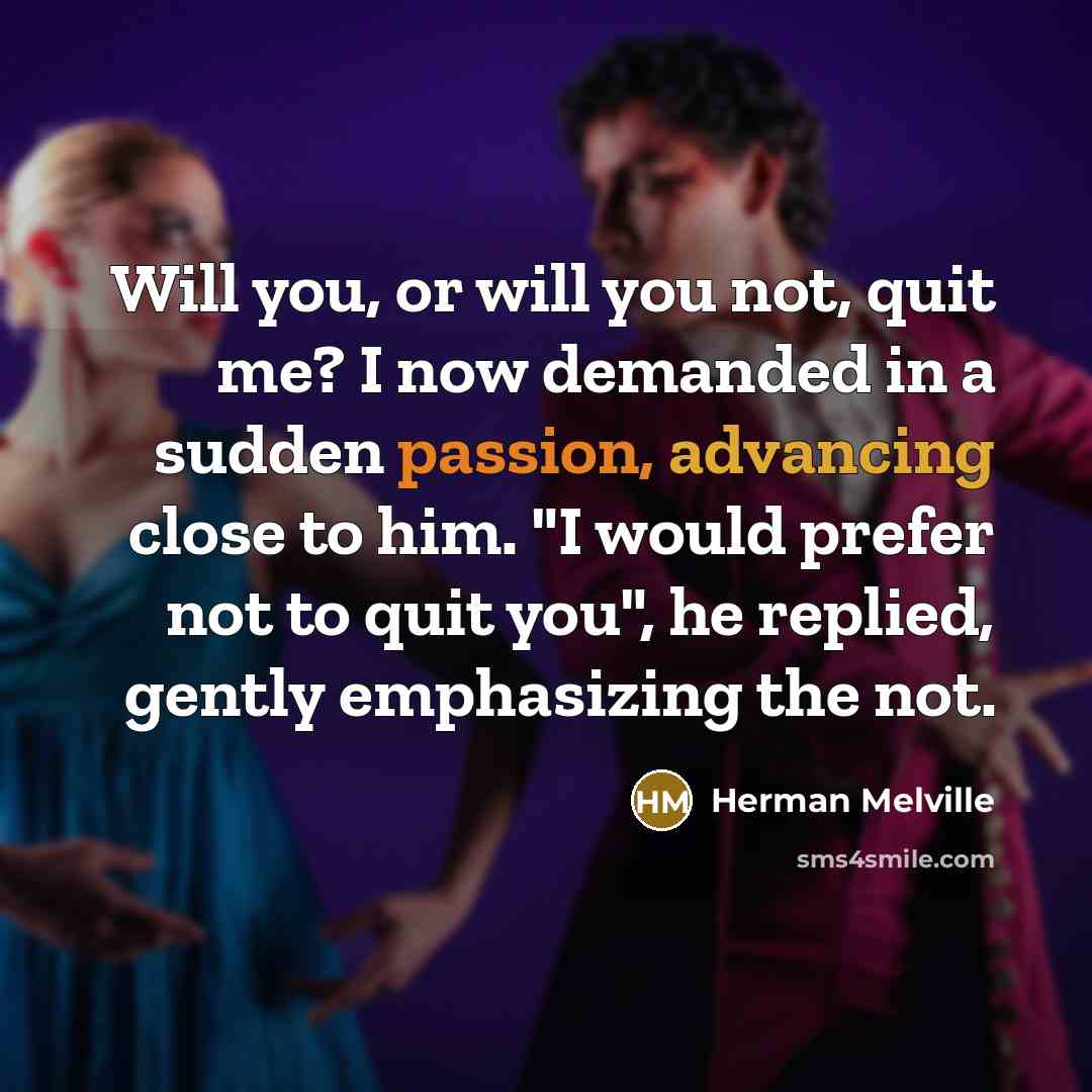 “Will you, or will you not, quit me? I now demanded in a sudden passion, advancing close to him. "I would prefer not to quit you", he replied, gently emphasizing the not.” quote by Herman Melville