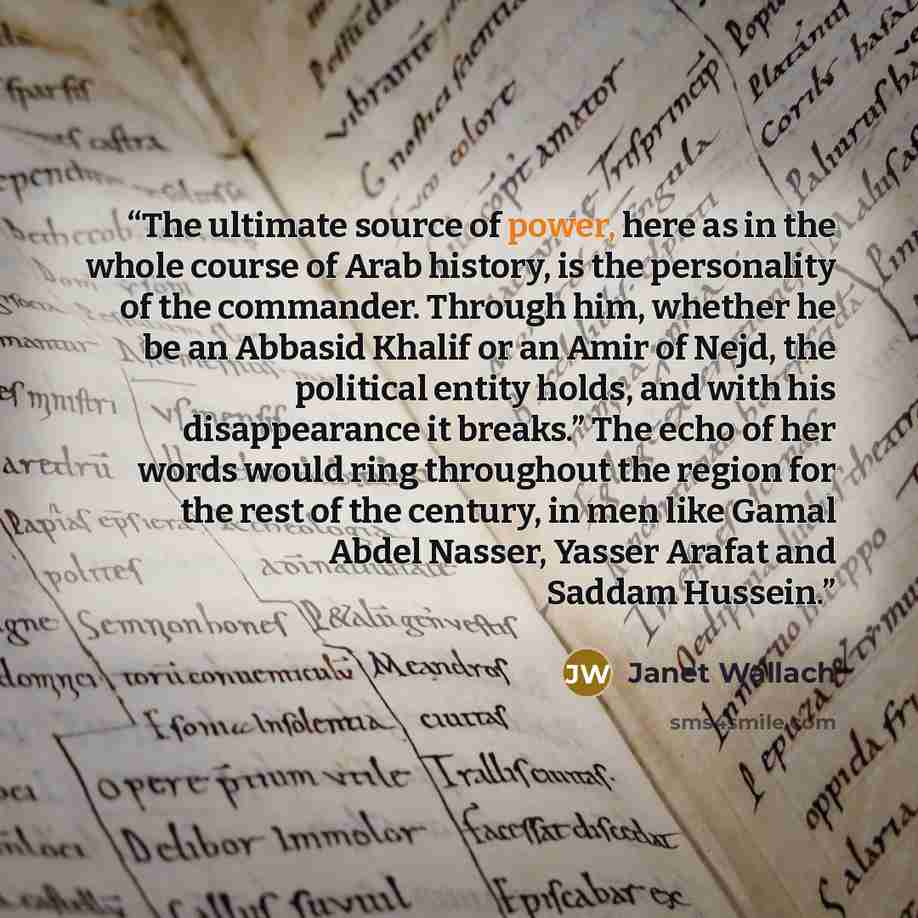 “The ultimate source of power, here as in the whole course of Arab history, is the personality of the commander. Through him, whether he be an Abbasid Khalif or an Amir of Nejd, the political entity holds, and with his disappearance it breaks.” The echo of her words would ring throughout the region…” quote by Janet Wallach