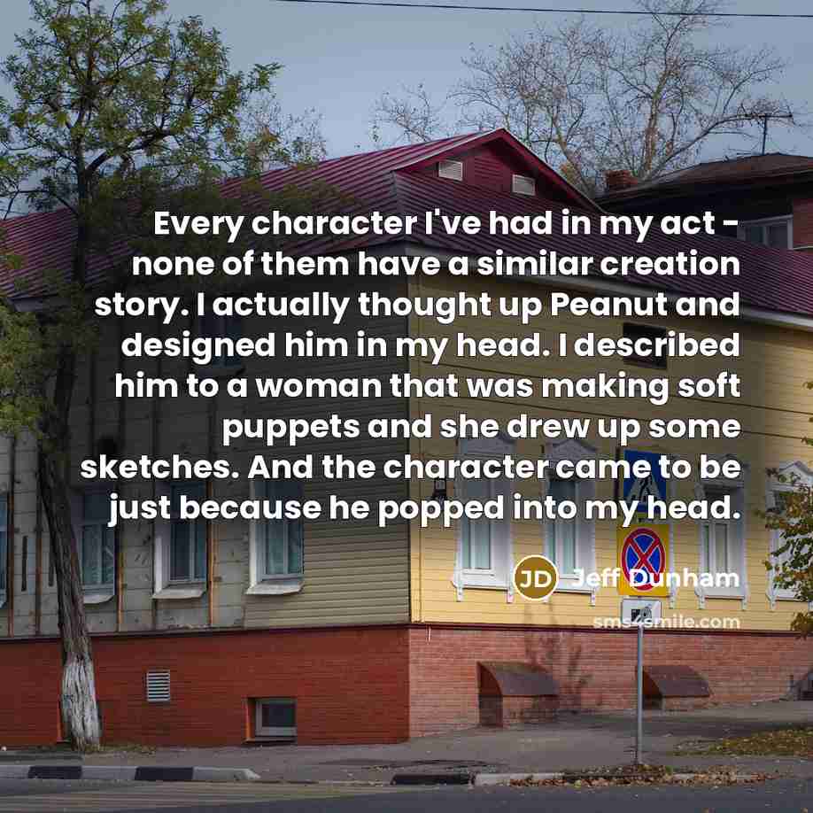 “Every character I've had in my act - none of them have a similar creation story. I actually thought up Peanut and designed him in my head. I described him to a woman that was making soft puppets and she drew up some sketches. And the character came to be just because he popped into my head.” quote by Jeff Dunham