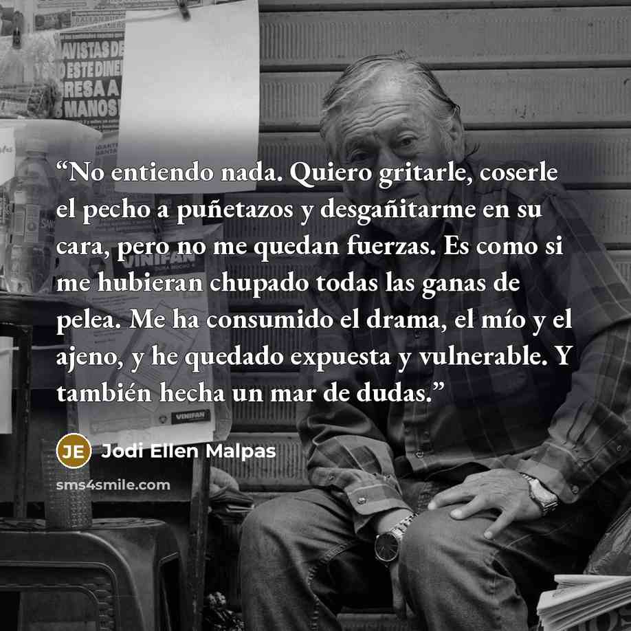 “No entiendo nada. Quiero gritarle, coserle el pecho a puñetazos y desgañitarme en su cara, pero no me quedan fuerzas. Es como si me hubieran chupado todas las ganas de pelea. Me ha consumido el drama, el mío y el ajeno, y he quedado expuesta y vulnerable. Y también hecha un mar de dudas.” quote by Jodi Ellen Malpas