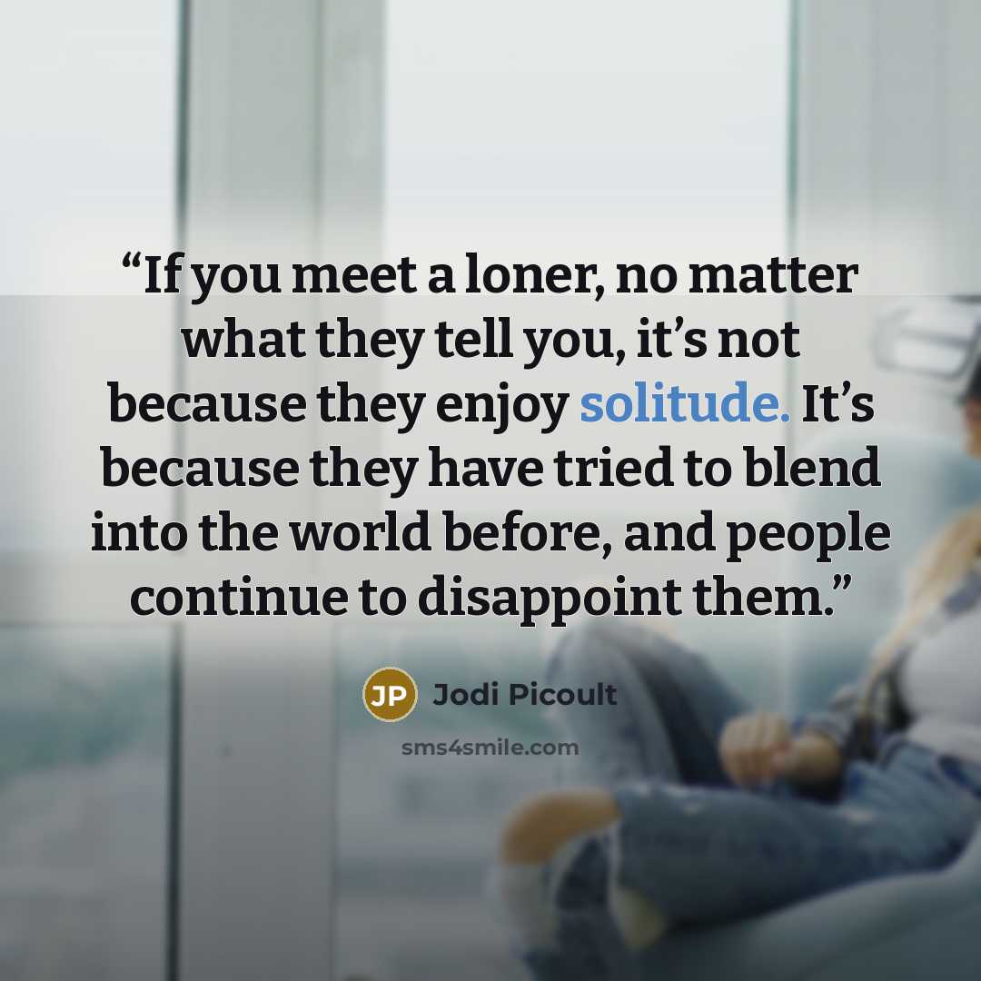 “If you meet a loner, no matter what they tell you, it’s not because they enjoy solitude. It’s because they have tried to blend into the world before, and people continue to disappoint them.” quote by Jodi Picoult