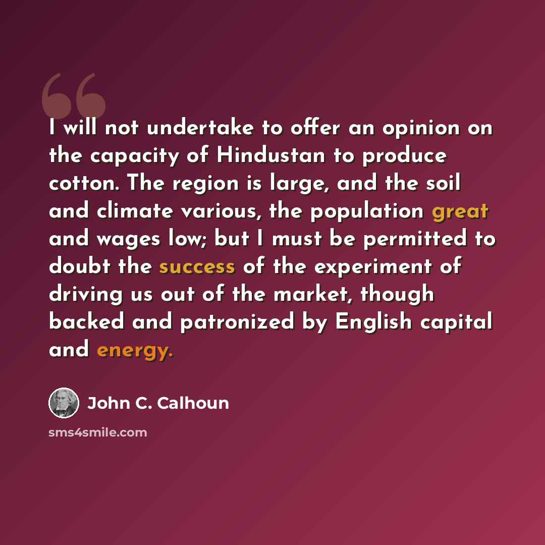 “I will not undertake to offer an opinion on the capacity of Hindustan to produce cotton. The region is large, and the soil and climate various, the population great and wages low; but I must be permitted to doubt the success of the experiment of driving us out of the market, though backed and…” quote by John C. Calhoun