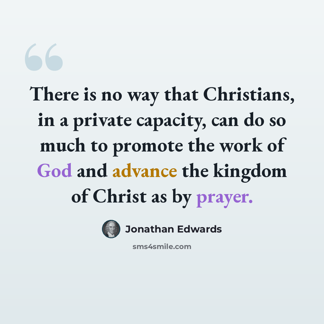 “There is no way that Christians, in a private capacity, can do so much to promote the work of God and advance the kingdom of Christ as by prayer.” quote by Jonathan Edwards