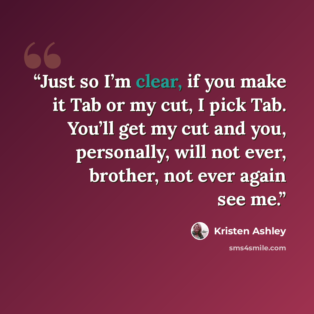 “Just so I’m clear, if you make it Tab or my cut, I pick Tab. You’ll get my cut and you, personally, will not ever, brother, not ever again see me.” quote by Kristen Ashley