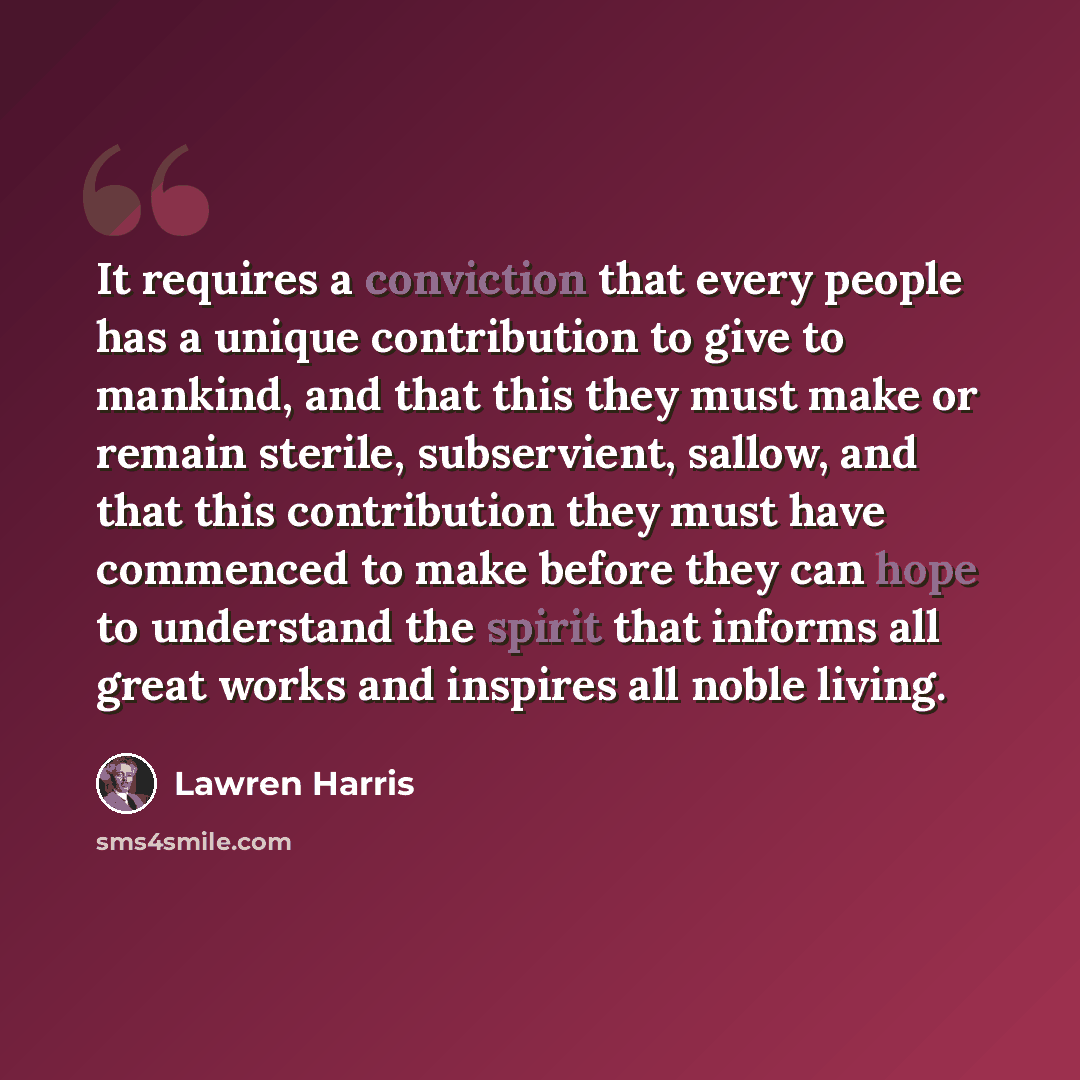 “It requires a conviction that every people has a unique contribution to give to mankind, and that this they must make or remain sterile, subservient, sallow, and that this contribution they must have commenced to make before they can hope to understand the spirit that informs all great works and…” quote by Lawren Harris