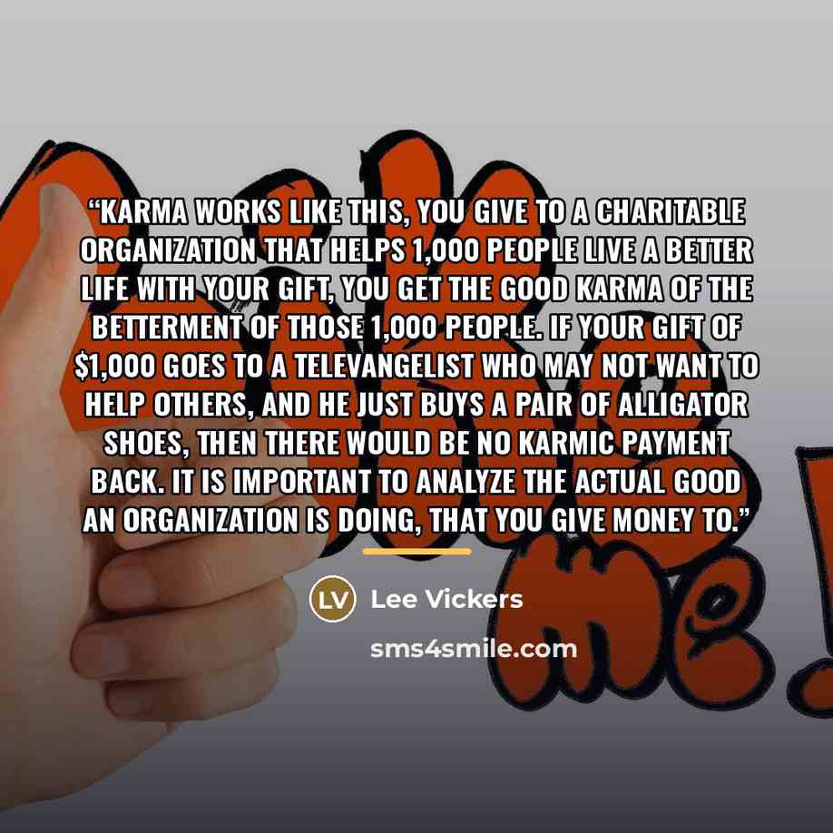 “Karma works like this, you give to a charitable organization that helps 1,000 people live a better life with your gift, you get the good karma of the betterment of those 1,000 people. If your gift of $1,000 goes to a televangelist who may not want to help others, and he just buys a pair of…” quote by Lee Vickers