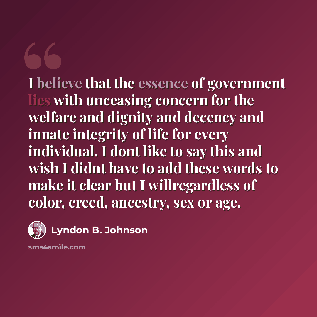 “I believe that the essence of government lies with unceasing concern for the welfare and dignity and decency and innate integrity of life for every individual. I dont like to say this and wish I didnt have to add these words to make it clear but I willregardless of color, creed, ancestry, sex or…” quote by Lyndon B. Johnson