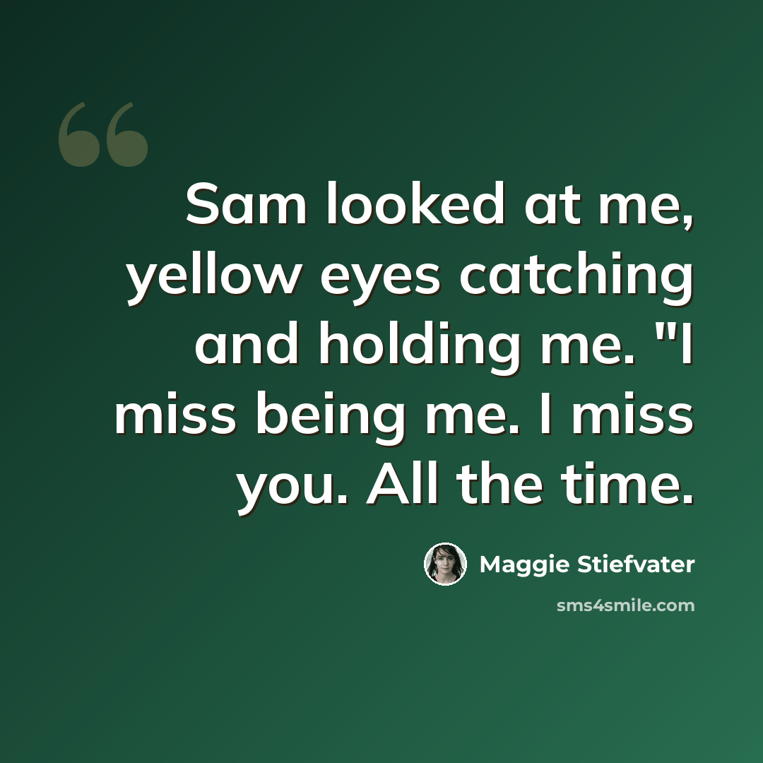“Sam looked at me, yellow eyes catching and holding me. "I miss being me. I miss you. All the time.” quote by Maggie Stiefvater