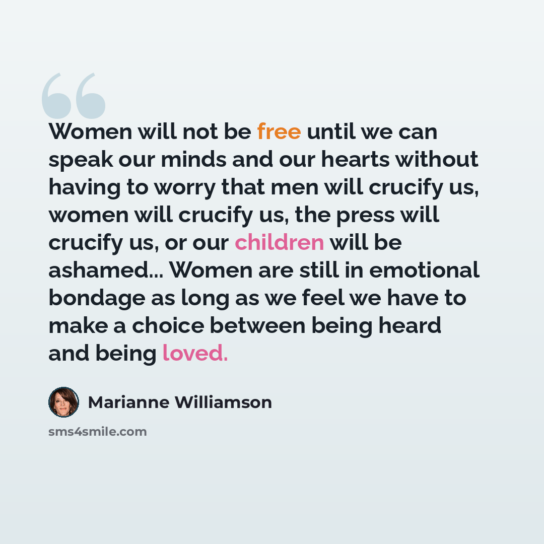 “Women will not be free until we can speak our minds and our hearts without having to worry that men will crucify us, women will crucify us, the press will crucify us, or our children will be ashamed... Women are still in emotional bondage as long as we feel we have to make a choice between being…” quote by Marianne Williamson