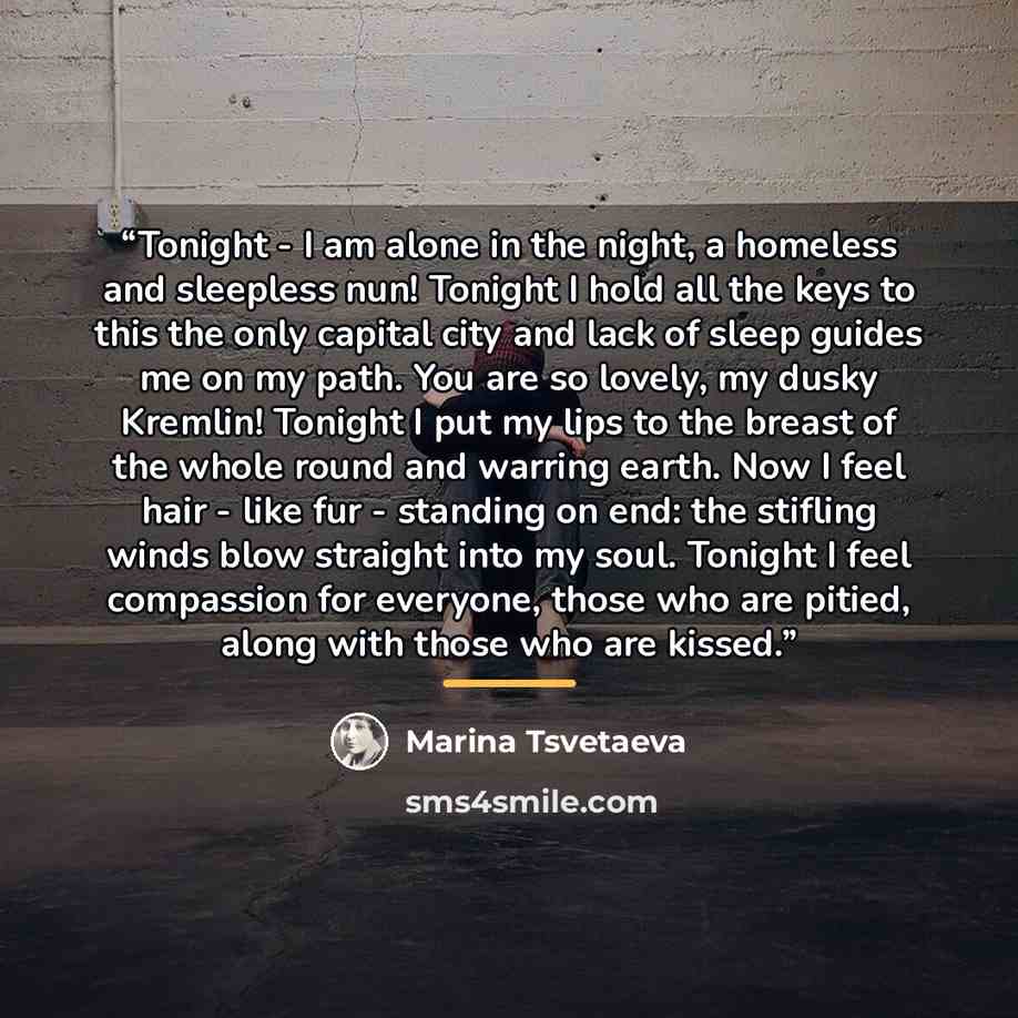“Tonight - I am alone in the night, a homeless and sleepless nun! Tonight I hold all the keys to this the only capital city and lack of sleep guides me on my path. You are so lovely, my dusky Kremlin! Tonight I put my lips to the breast of the whole round and warring earth. Now I feel hair - like…” quote by Marina Tsvetaeva