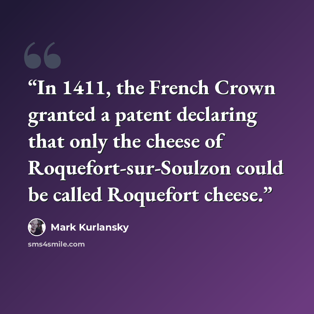 “In 1411, the French Crown granted a patent declaring that only the cheese of Roquefort-sur-Soulzon could be called Roquefort cheese.” quote by Mark Kurlansky