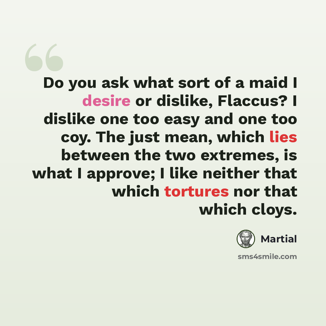 “Do you ask what sort of a maid I desire or dislike, Flaccus? I dislike one too easy and one too coy. The just mean, which lies between the two extremes, is what I approve; I like neither that which tortures nor that which cloys.” quote by Martial