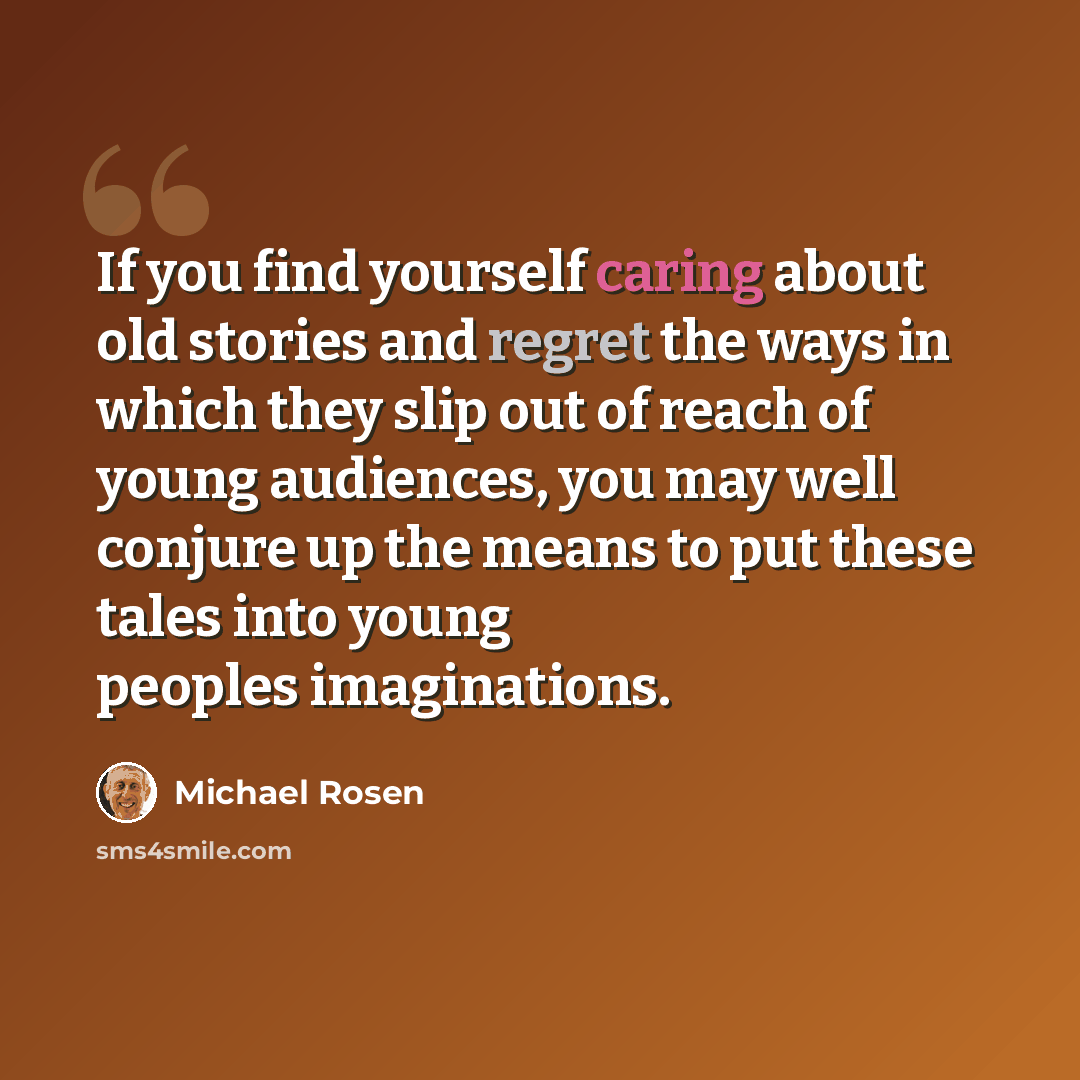 “If you find yourself caring about old stories and regret the ways in which they slip out of reach of young audiences, you may well conjure up the means to put these tales into young peoples imaginations.” quote by Michael Rosen