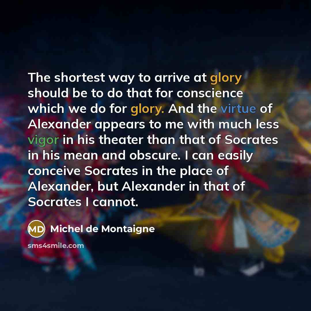 “The shortest way to arrive at glory should be to do that for conscience which we do for glory. And the virtue of Alexander appears to me with much less vigor in his theater than that of Socrates in his mean and obscure. I can easily conceive Socrates in the place of Alexander, but Alexander in…” quote by Michel de Montaigne