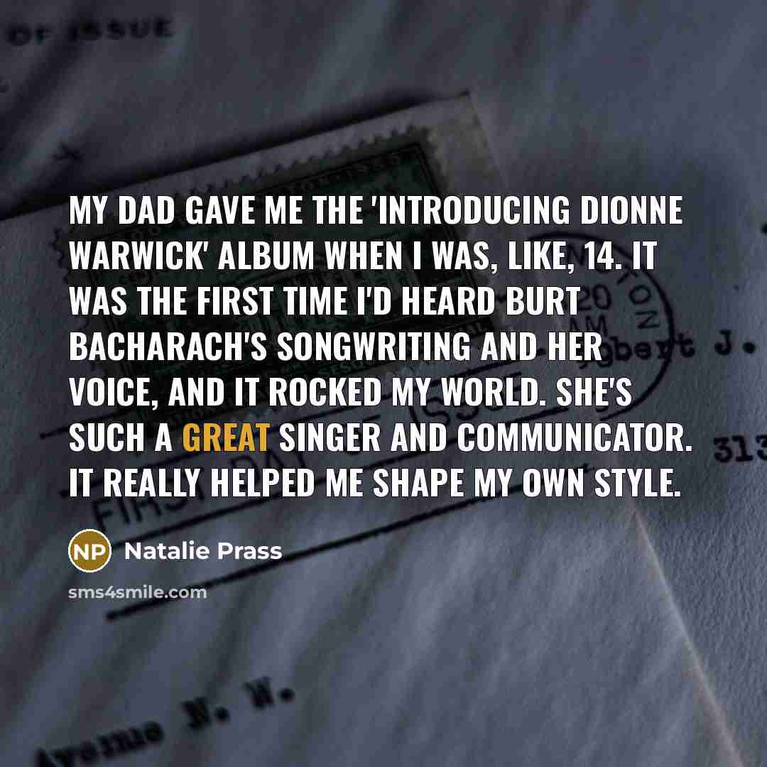 “My dad gave me the 'Introducing Dionne Warwick' album when I was, like, 14. It was the first time I'd heard Burt Bacharach's songwriting and her voice, and it rocked my world. She's such a great singer and communicator. It really helped me shape my own style.” quote by Natalie Prass