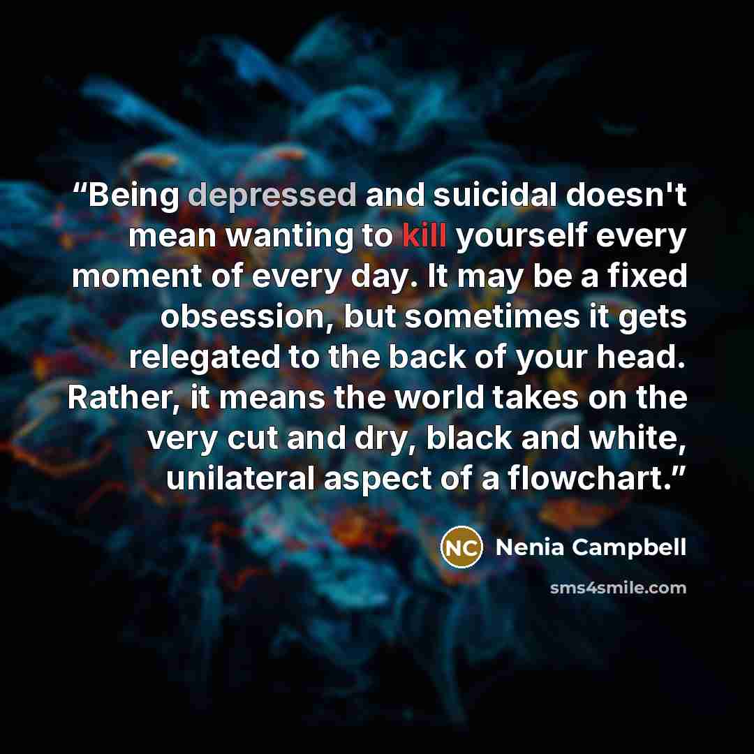 “Being depressed and suicidal doesn't mean wanting to kill yourself every moment of every day. It may be a fixed obsession, but sometimes it gets relegated to the back of your head. Rather, it means the world takes on the very cut and dry, black and white, unilateral aspect of a flowchart.” quote by Nenia Campbell