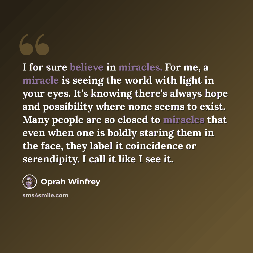 “I for sure believe in miracles. For me, a miracle is seeing the world with light in your eyes. It's knowing there's always hope and possibility where none seems to exist. Many people are so closed to miracles that even when one is boldly staring them in the face, they label it coincidence or…” quote by Oprah Winfrey