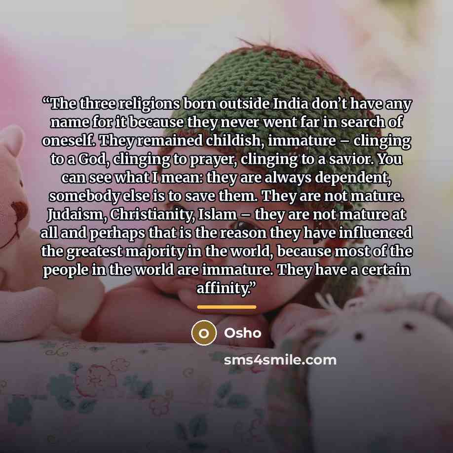 “The three religions born outside India don’t have any name for it because they never went far in search of oneself. They remained childish, immature – clinging to a God, clinging to prayer, clinging to a savior. You can see what I mean: they are always dependent, somebody else is to save them…” quote by Osho