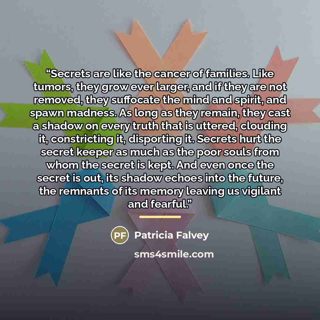 “Secrets are like the cancer of families. Like tumors, they grow ever larger, and if they are not removed, they suffocate the mind and spirit, and spawn madness. As long as they remain, they cast a shadow on every truth that is uttered, clouding it, constricting it, disporting it. Secrets hurt the…” quote by Patricia Falvey
