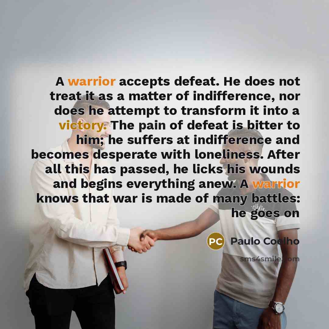 “A warrior accepts defeat. He does not treat it as a matter of indifference, nor does he attempt to transform it into a victory. The pain of defeat is bitter to him; he suffers at indifference and becomes desperate with loneliness. After all this has passed, he licks his wounds and begins…” quote by Paulo Coelho