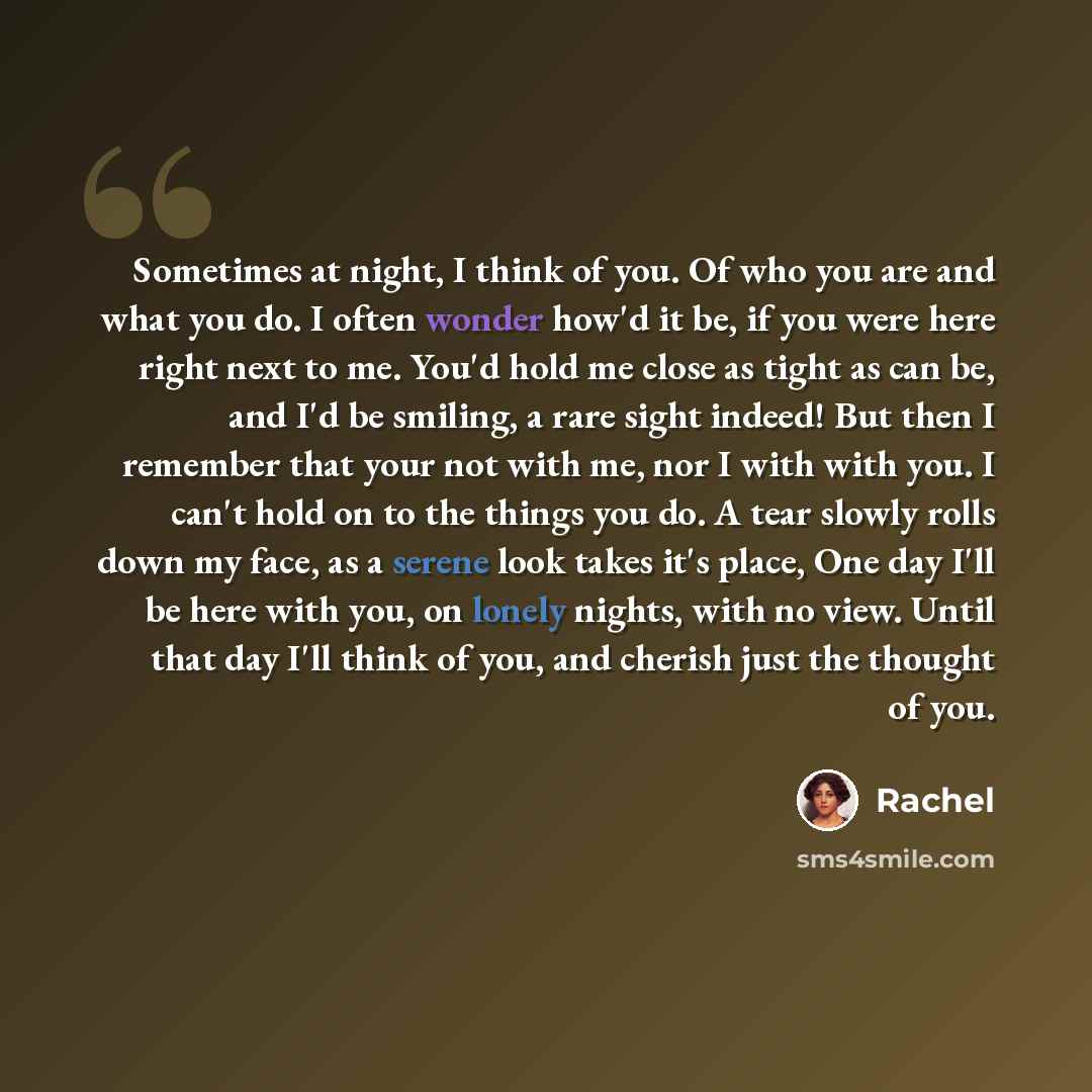 “Sometimes at night, I think of you. Of who you are and what you do. I often wonder how'd it be, if you were here right next to me. You'd hold me close as tight as can be, and I'd be smiling, a rare sight indeed! But then I remember that your not with me, nor I with with you. I can't hold on to the…” quote by Rachel