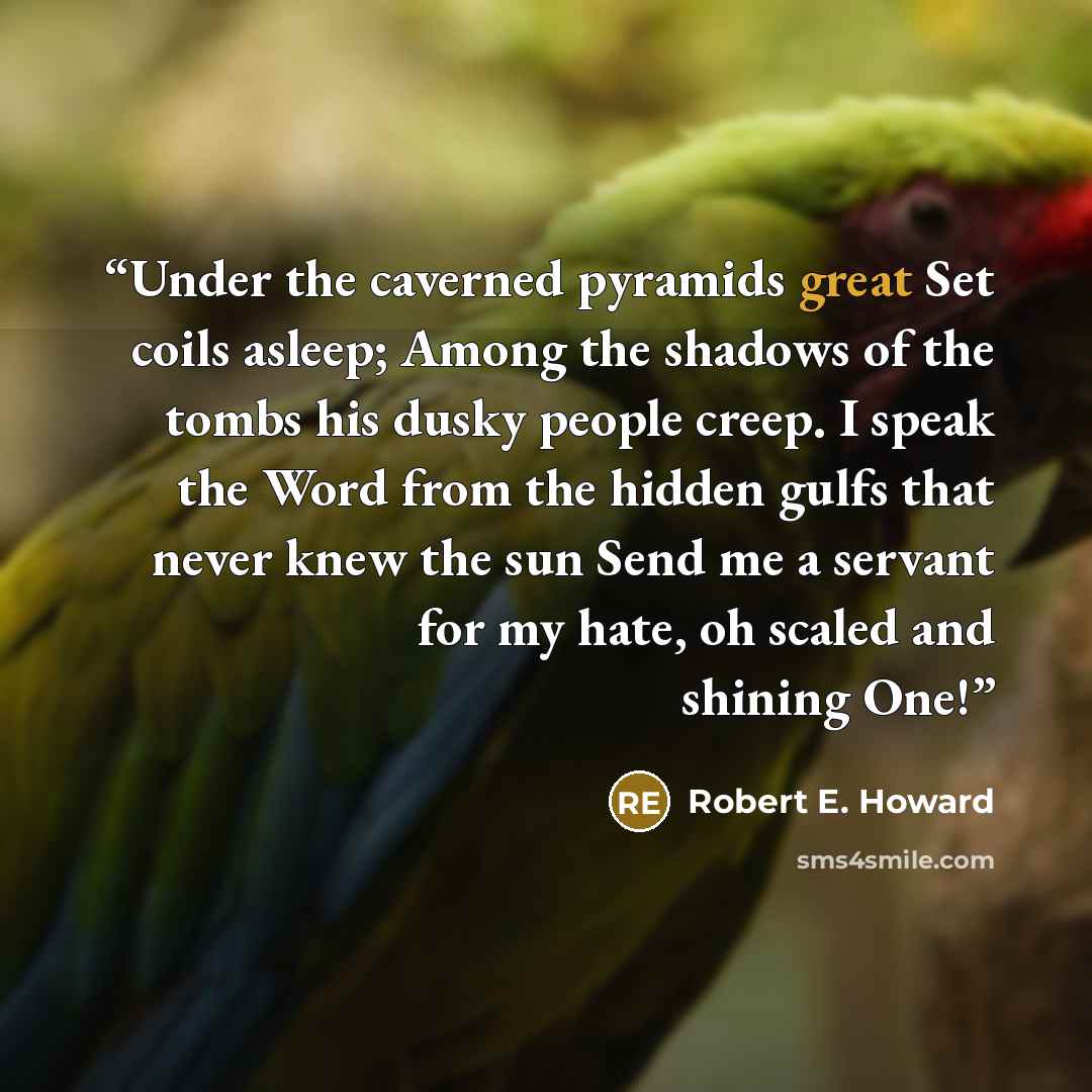 “Under the caverned pyramids great Set coils asleep; Among the shadows of the tombs his dusky people creep. I speak the Word from the hidden gulfs that never knew the sun Send me a servant for my hate, oh scaled and shining One!” quote by Robert E. Howard