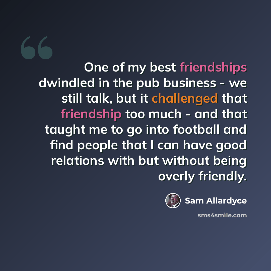 “One of my best friendships dwindled in the pub business - we still talk, but it challenged that friendship too much - and that taught me to go into football and find people that I can have good relations with but without being overly friendly.” quote by Sam Allardyce