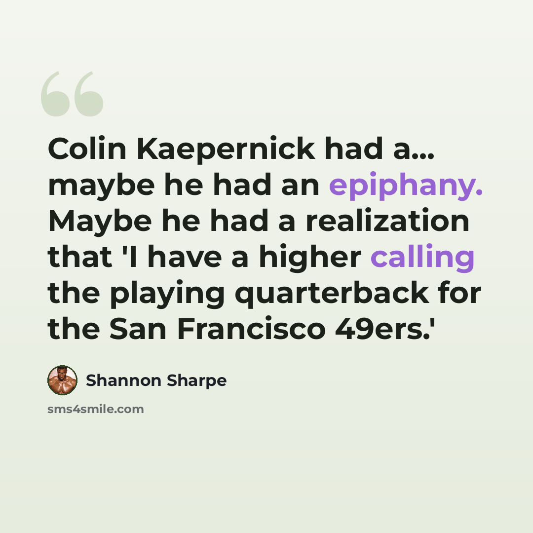 “Colin Kaepernick had a... maybe he had an epiphany. Maybe he had a realization that 'I have a higher calling the playing quarterback for the San Francisco 49ers.'” quote by Shannon Sharpe