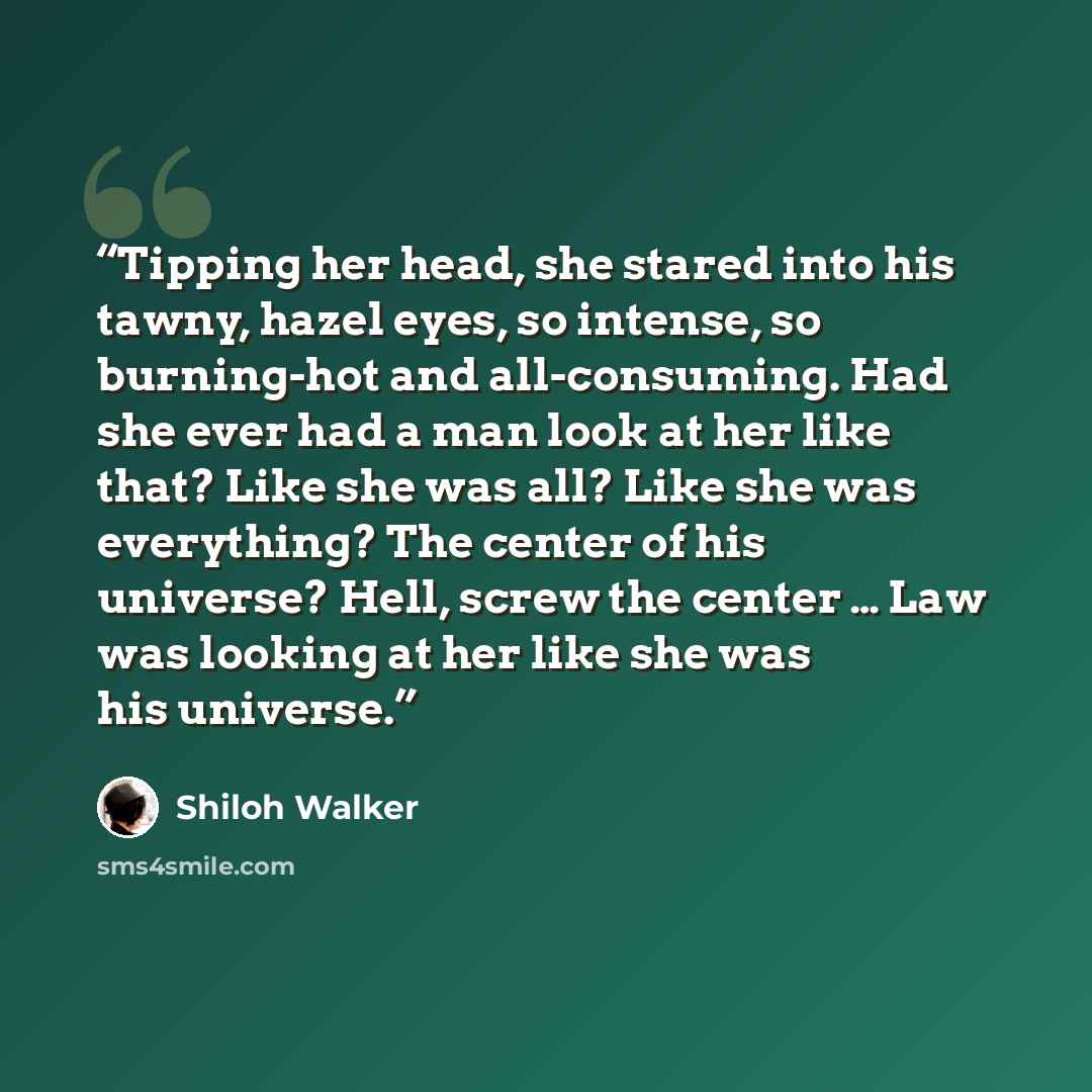 “Tipping her head, she stared into his tawny, hazel eyes, so intense, so burning-hot and all-consuming. Had she ever had a man look at her like that? Like she was all? Like she was everything? The center of his universe? Hell, screw the center … Law was looking at her like she was his universe.” quote by Shiloh Walker