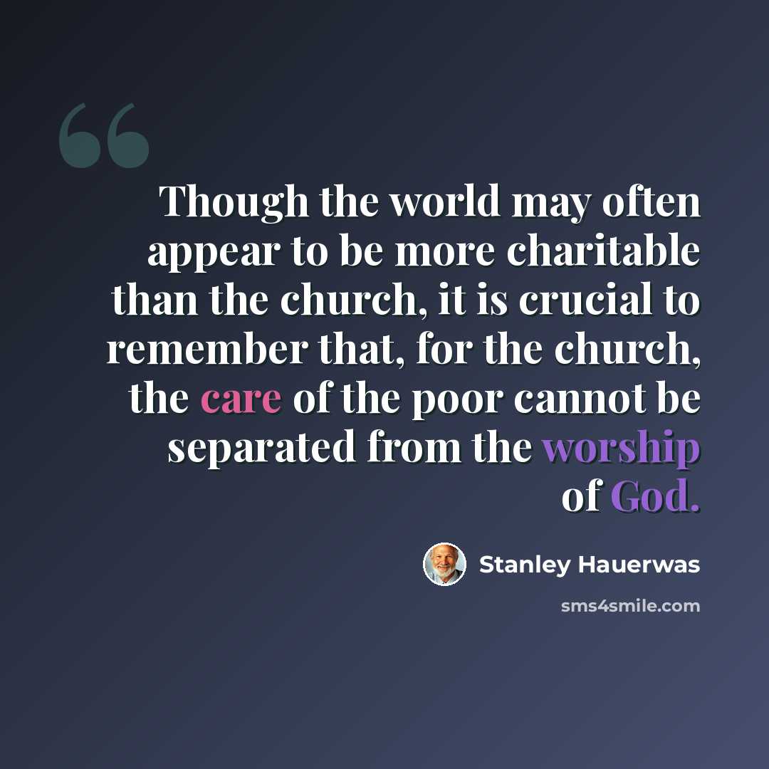 “Though the world may often appear to be more charitable than the church, it is crucial to remember that, for the church, the care of the poor cannot be separated from the worship of God.” quote by Stanley Hauerwas