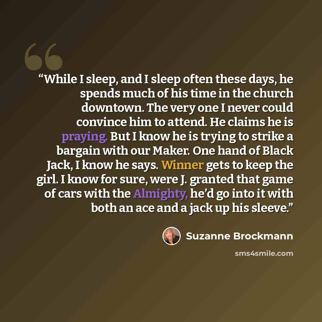 “While I sleep, and I sleep often these days, he spends much of his time in the church downtown. The very one I never could convince him to attend. He claims he is praying. But I know he is trying to strike a bargain with our Maker. One hand of Black Jack, I know he says. Winner gets to keep the…” quote by Suzanne Brockmann
