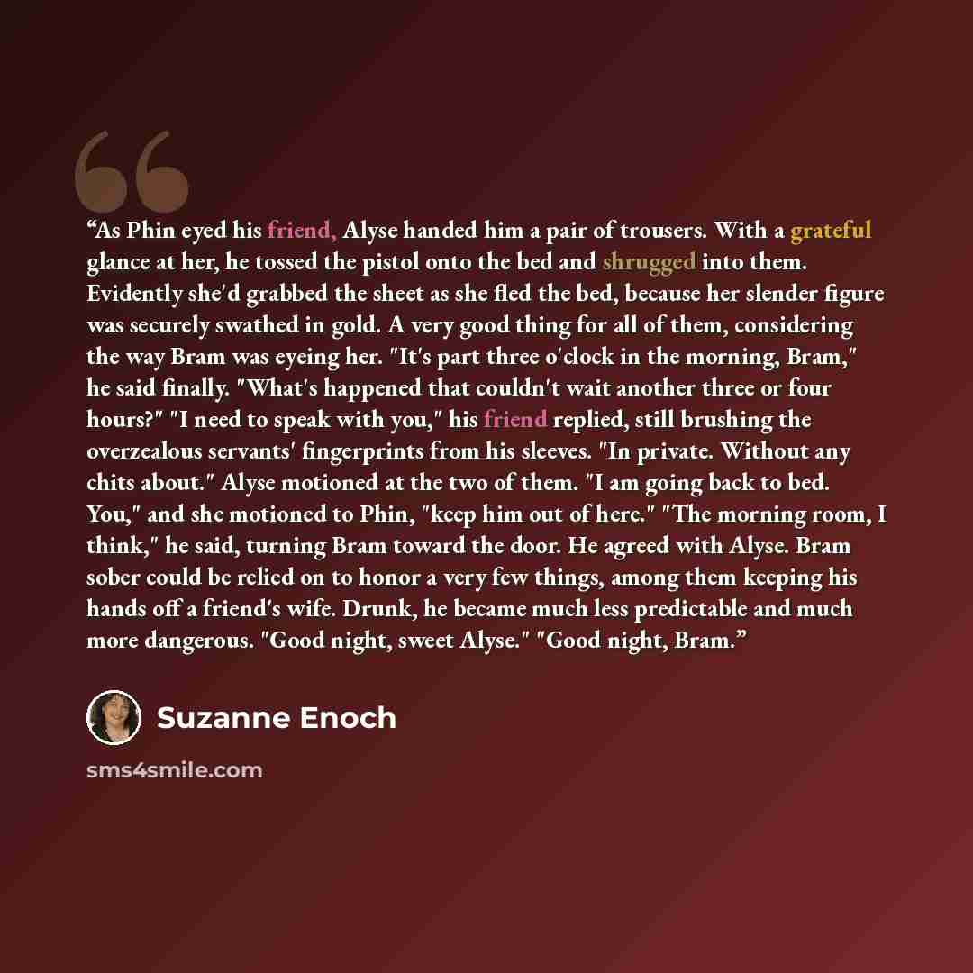 “As Phin eyed his friend, Alyse handed him a pair of trousers. With a grateful glance at her, he tossed the pistol onto the bed and shrugged into them. Evidently she'd grabbed the sheet as she fled the bed, because her slender figure was securely swathed in gold. A very good thing for all of them…” quote by Suzanne Enoch