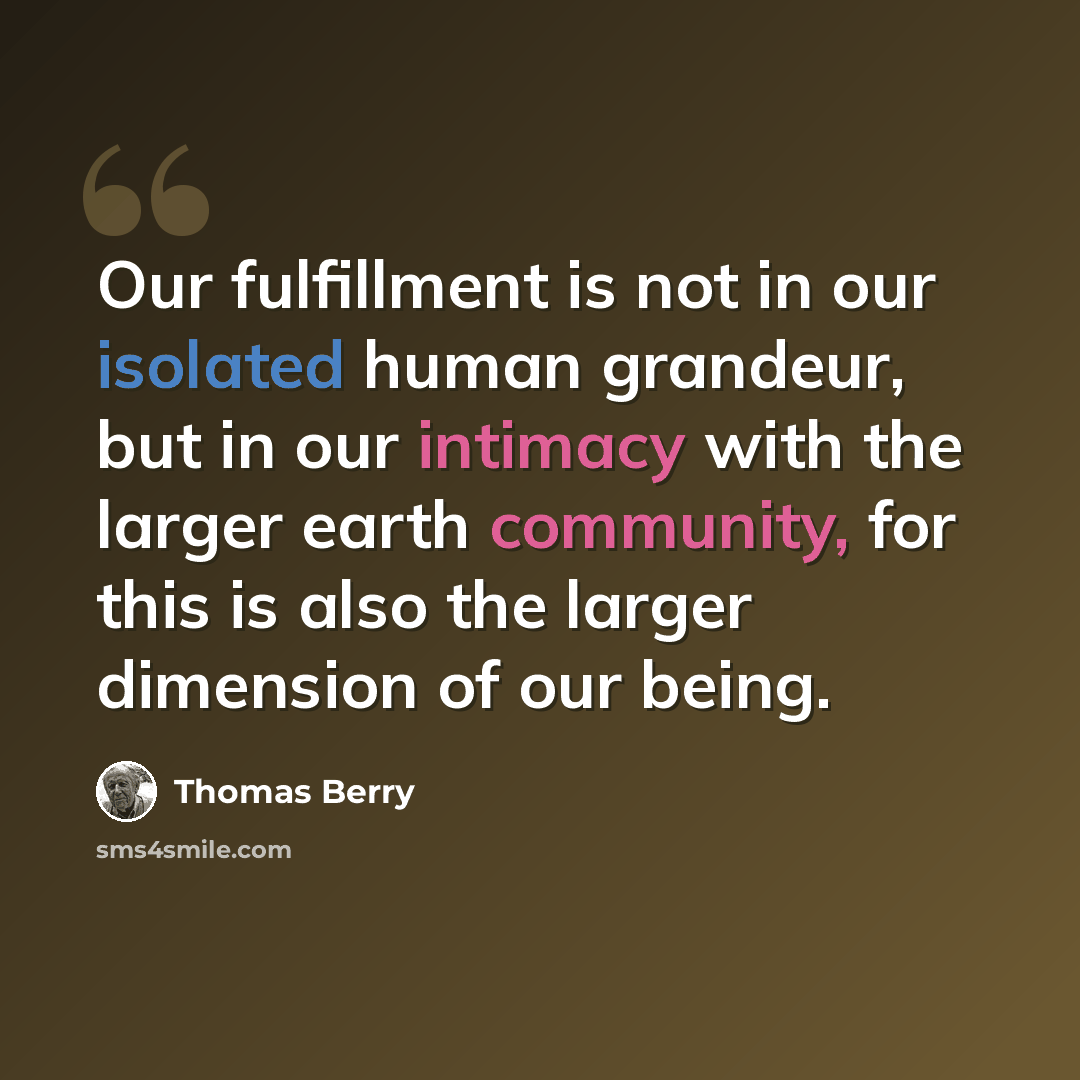 “Our fulfillment is not in our isolated human grandeur, but in our intimacy with the larger earth community, for this is also the larger dimension of our being.” quote by Thomas Berry