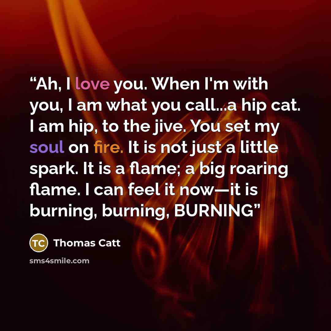 “Ah, I love you. When I'm with you, I am what you call...a hip cat. I am hip, to the jive. You set my soul on fire. It is not just a little spark. It is a flame; a big roaring flame. I can feel it now—it is burning, burning, BURNING” quote by Thomas Catt