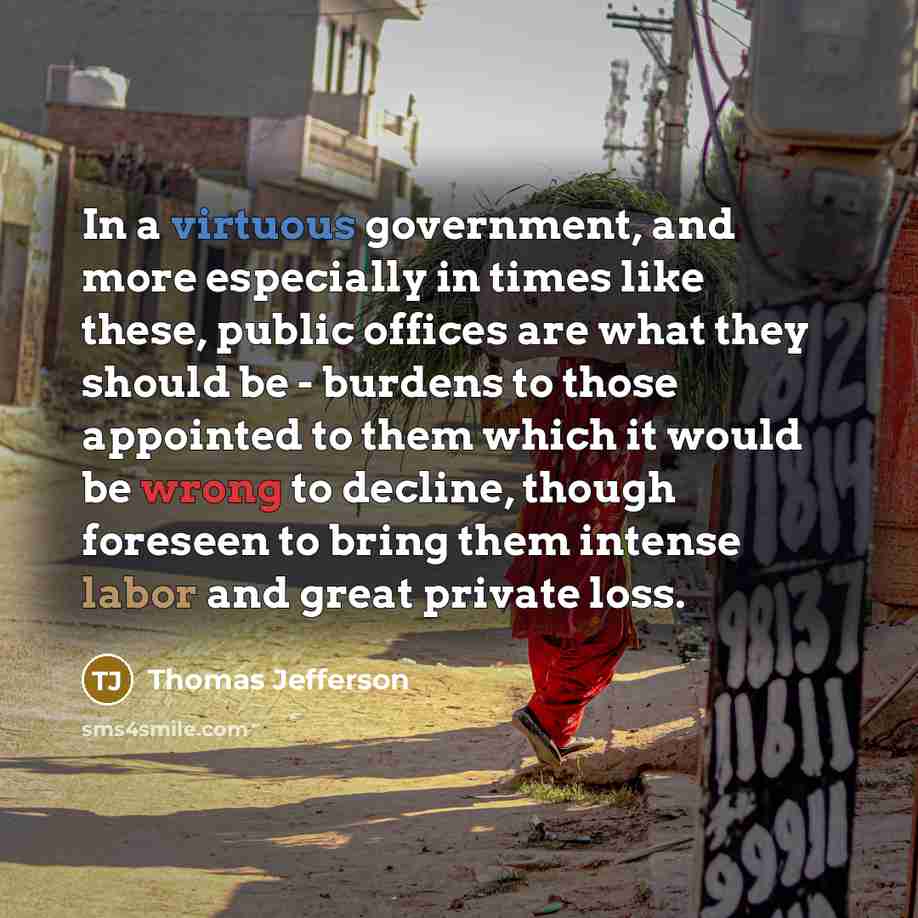 “In a virtuous government, and more especially in times like these, public offices are what they should be - burdens to those appointed to them which it would be wrong to decline, though foreseen to bring them intense labor and great private loss.” quote by Thomas Jefferson