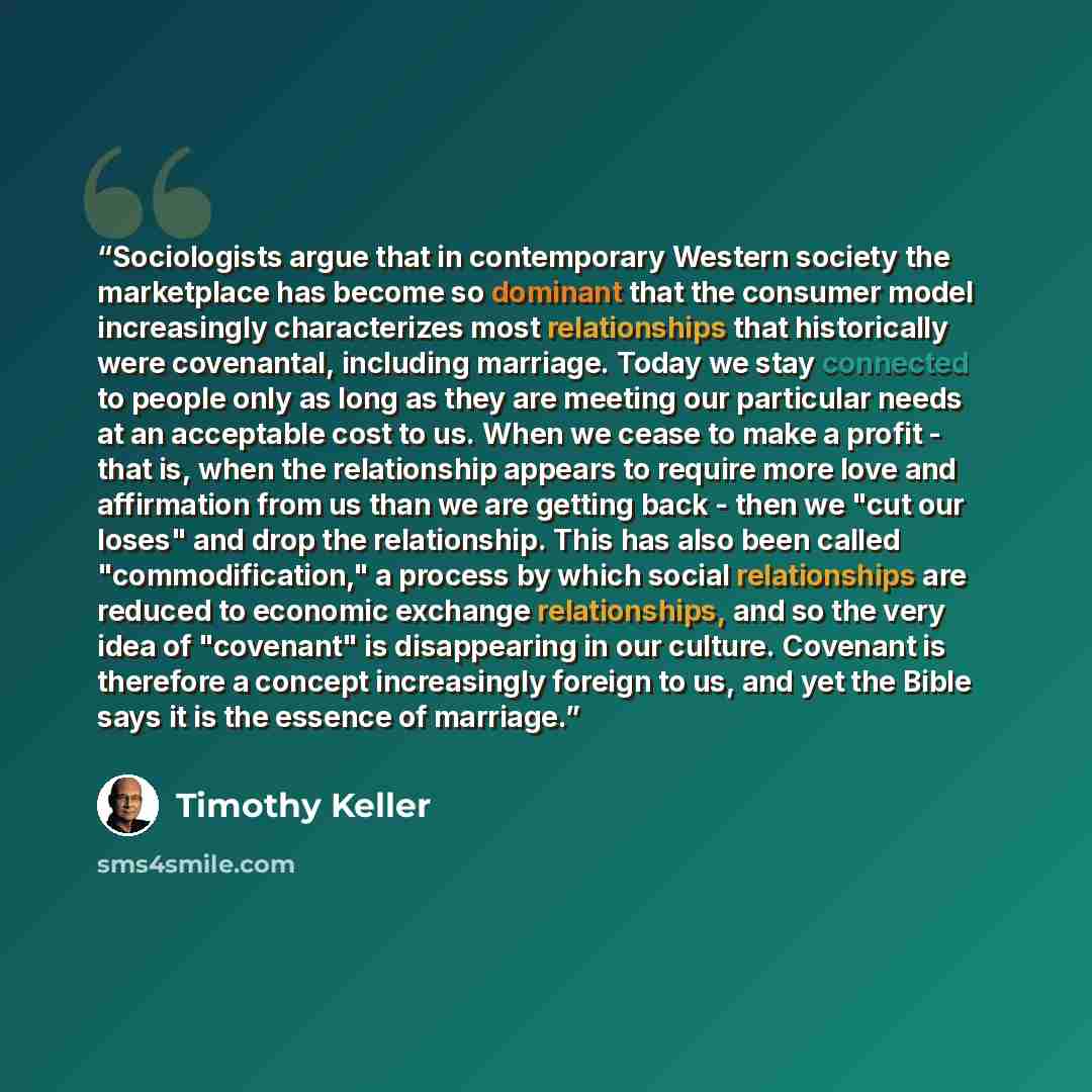 “Sociologists argue that in contemporary Western society the marketplace has become so dominant that the consumer model increasingly characterizes most relationships that historically were covenantal, including marriage. Today we stay connected to people only as long as they are meeting our…” quote by Timothy Keller