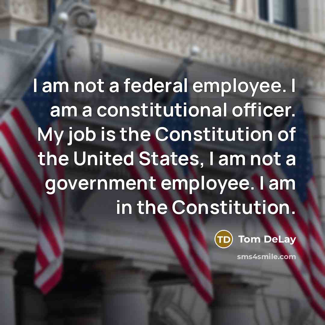 “I am not a federal employee. I am a constitutional officer. My job is the Constitution of the United States, I am not a government employee. I am in the Constitution.” quote by Tom DeLay