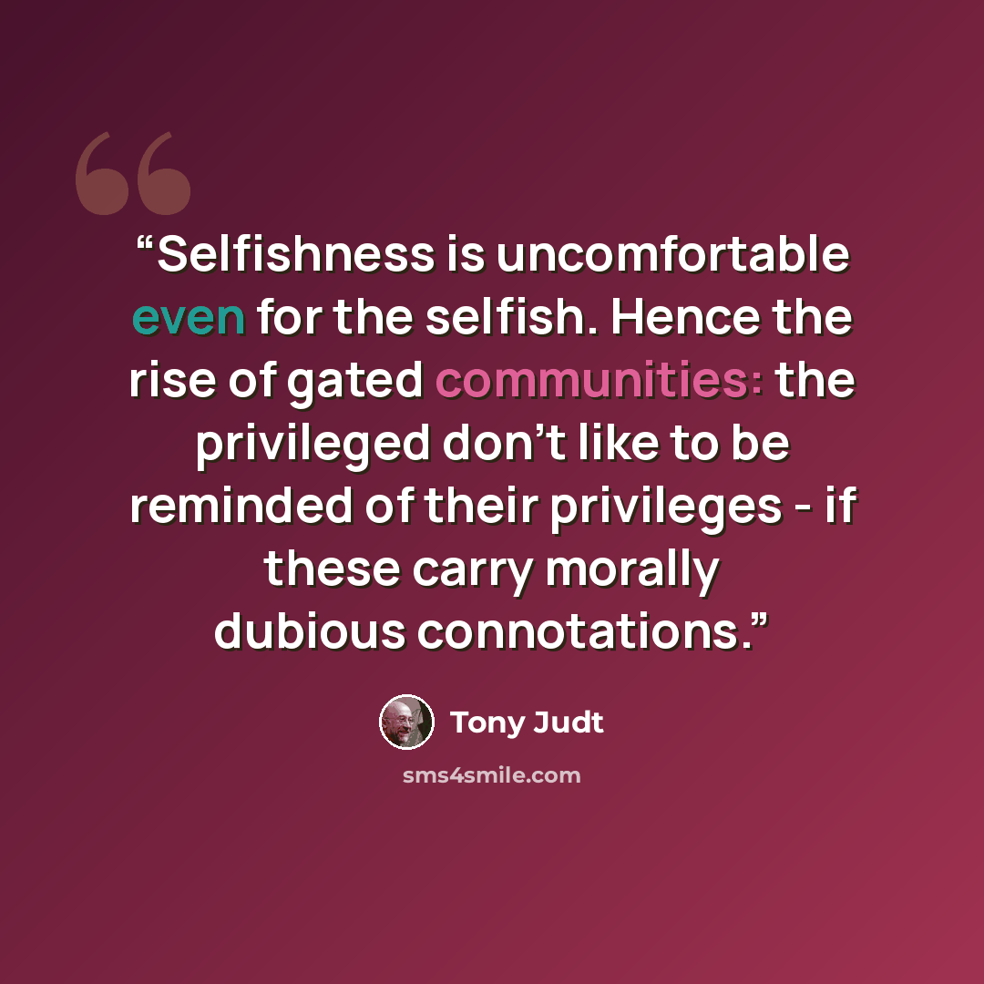“Selfishness is uncomfortable even for the selfish. Hence the rise of gated communities: the privileged don't like to be reminded of their privileges - if these carry morally dubious connotations.” quote by Tony Judt