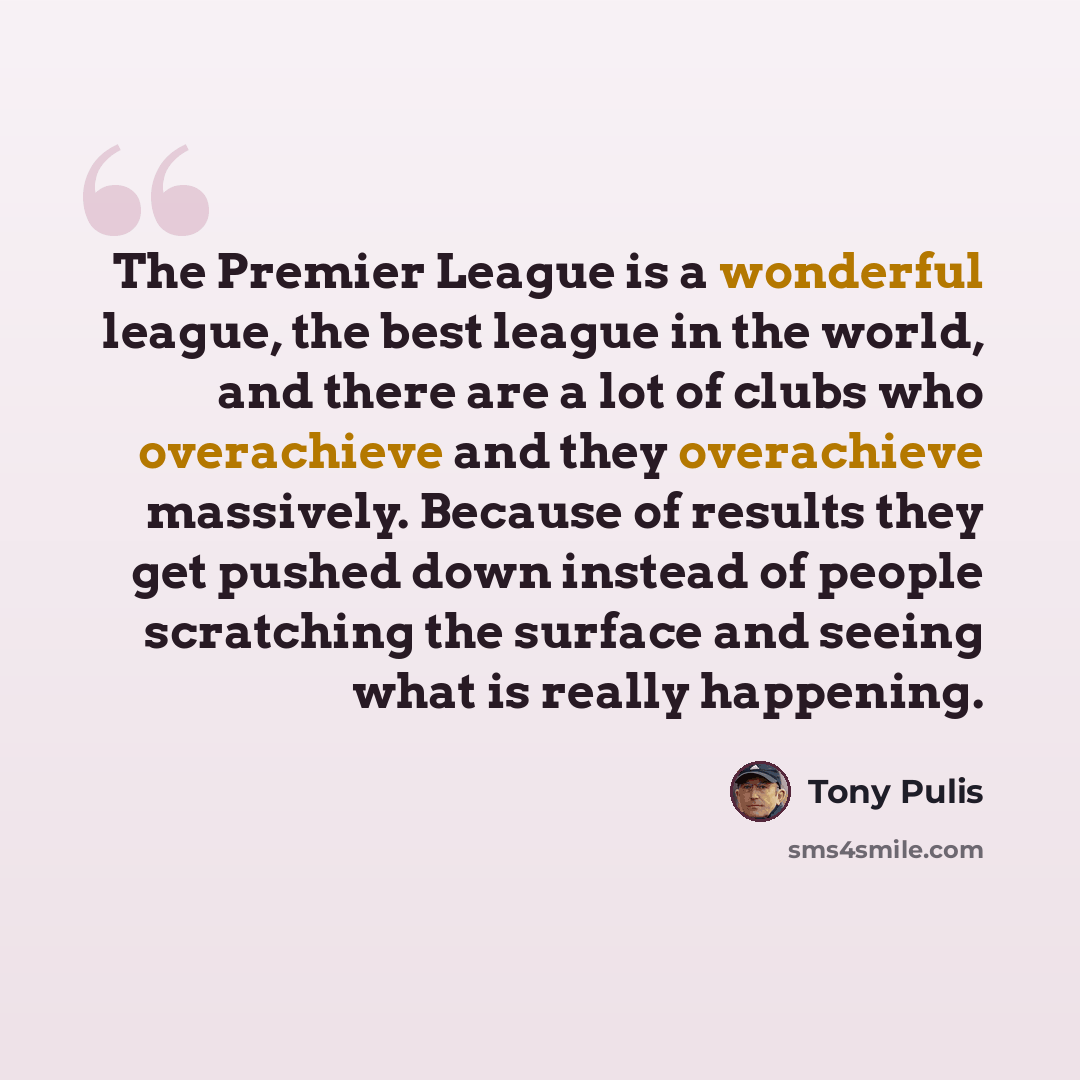 “The Premier League is a wonderful league, the best league in the world, and there are a lot of clubs who overachieve and they overachieve massively. Because of results they get pushed down instead of people scratching the surface and seeing what is really happening.” quote by Tony Pulis