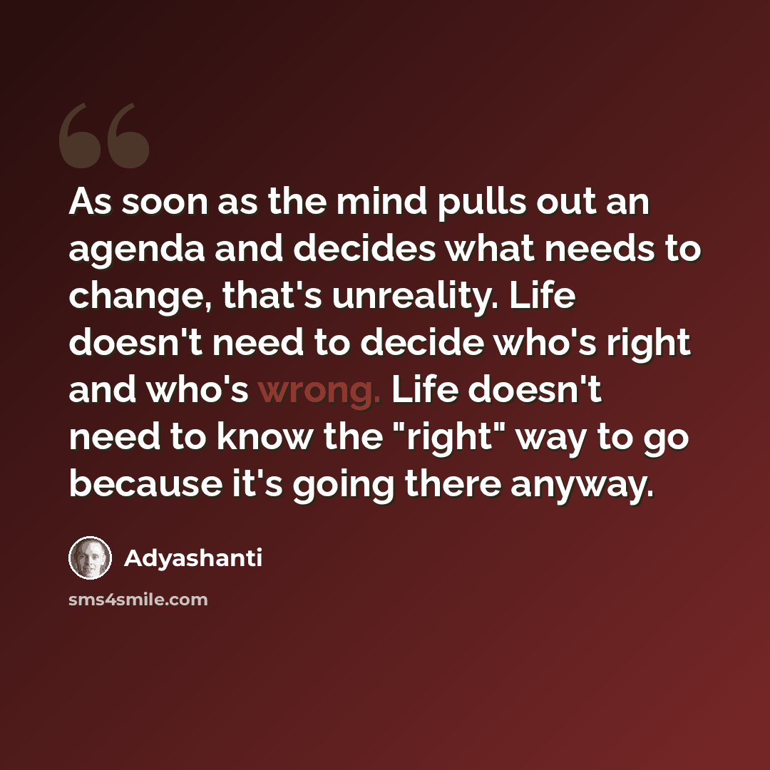 “As soon as the mind pulls out an agenda and decides what needs to change, that's unreality. Life doesn't need to decide who's right and who's wrong. Life doesn't need to know the "right" way to go because it's going there anyway.” quote by Adyashanti