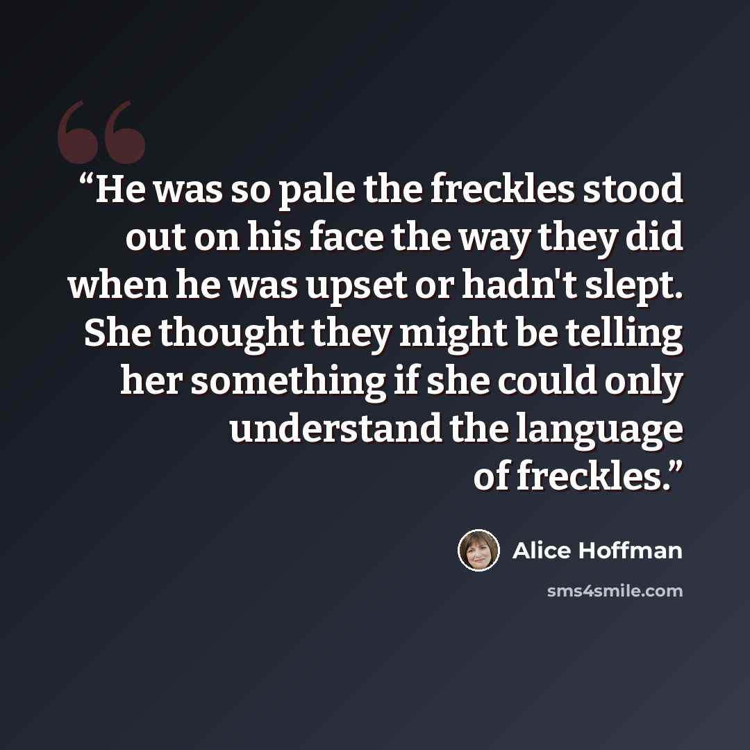 “He was so pale the freckles stood out on his face the way they did when he was upset or hadn't slept. She thought they might be telling her something if she could only understand the language of freckles.” quote by Alice Hoffman