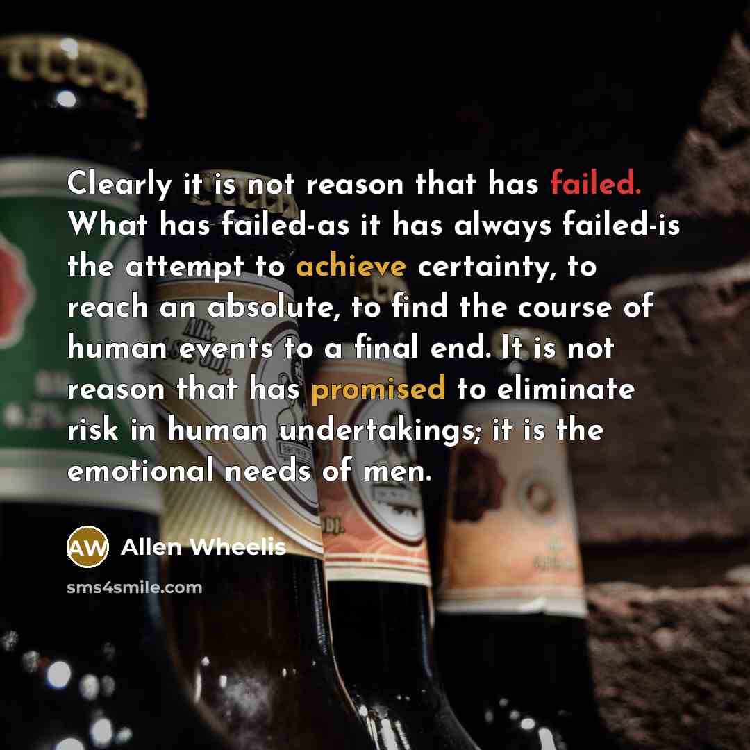“Clearly it is not reason that has failed. What has failed-as it has always failed-is the attempt to achieve certainty, to reach an absolute, to find the course of human events to a final end. It is not reason that has promised to eliminate risk in human undertakings; it is the emotional needs of…” quote by Allen Wheelis