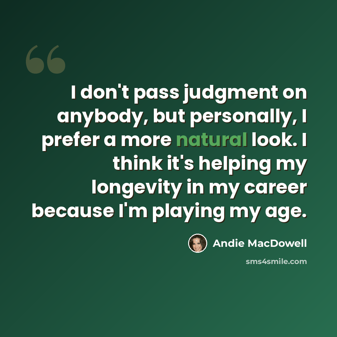 “I don't pass judgment on anybody, but personally, I prefer a more natural look. I think it's helping my longevity in my career because I'm playing my age.” quote by Andie MacDowell