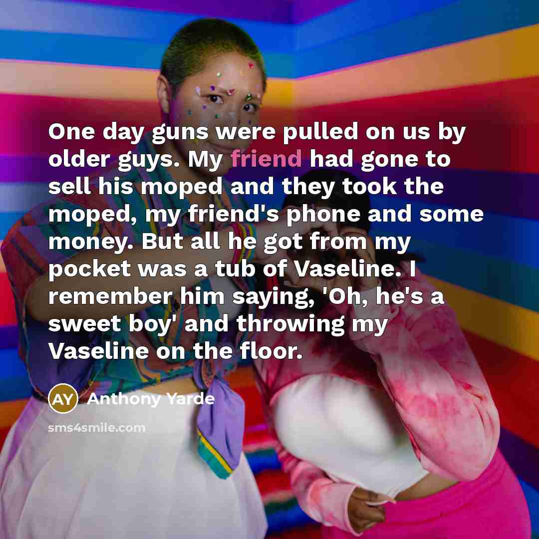 “One day guns were pulled on us by older guys. My friend had gone to sell his moped and they took the moped, my friend's phone and some money. But all he got from my pocket was a tub of Vaseline. I remember him saying, 'Oh, he's a sweet boy' and throwing my Vaseline on the floor.” quote by Anthony Yarde