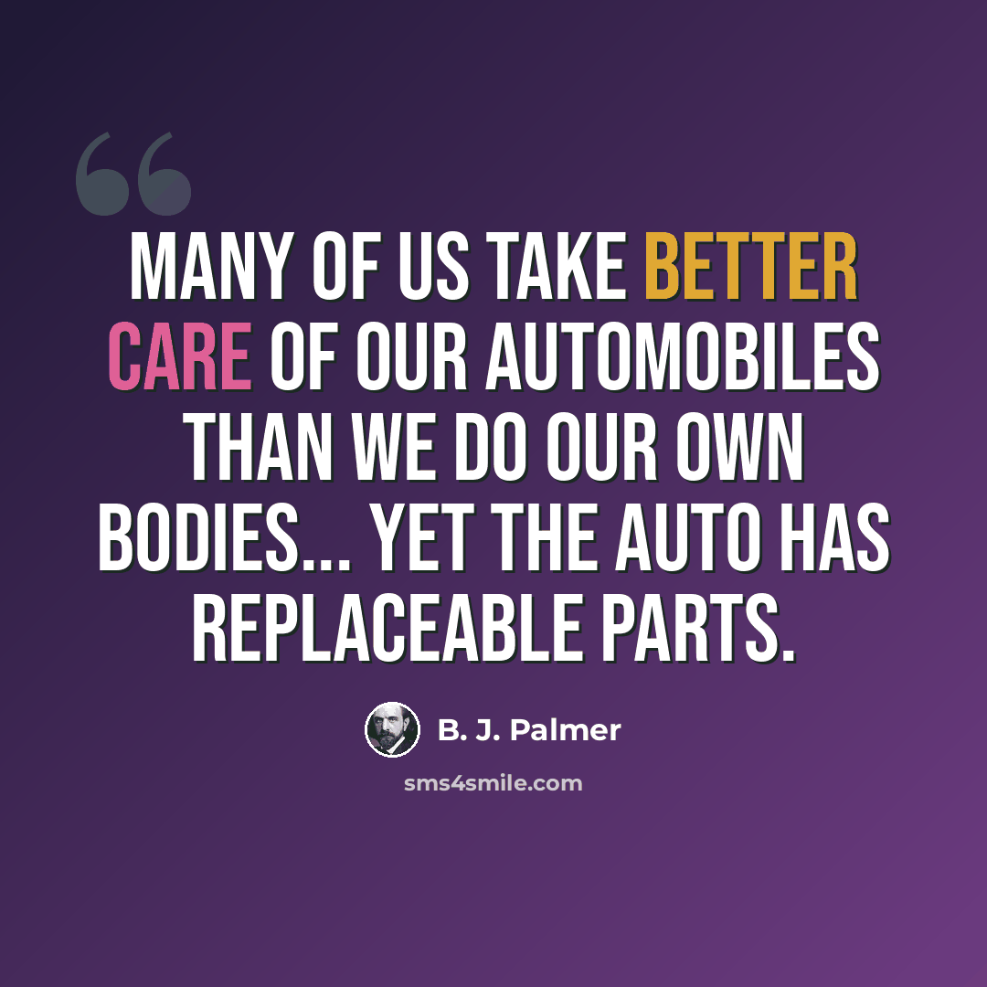 “Many of us take better care of our automobiles than we do our own bodies... yet the auto has replaceable parts.” quote by B. J. Palmer