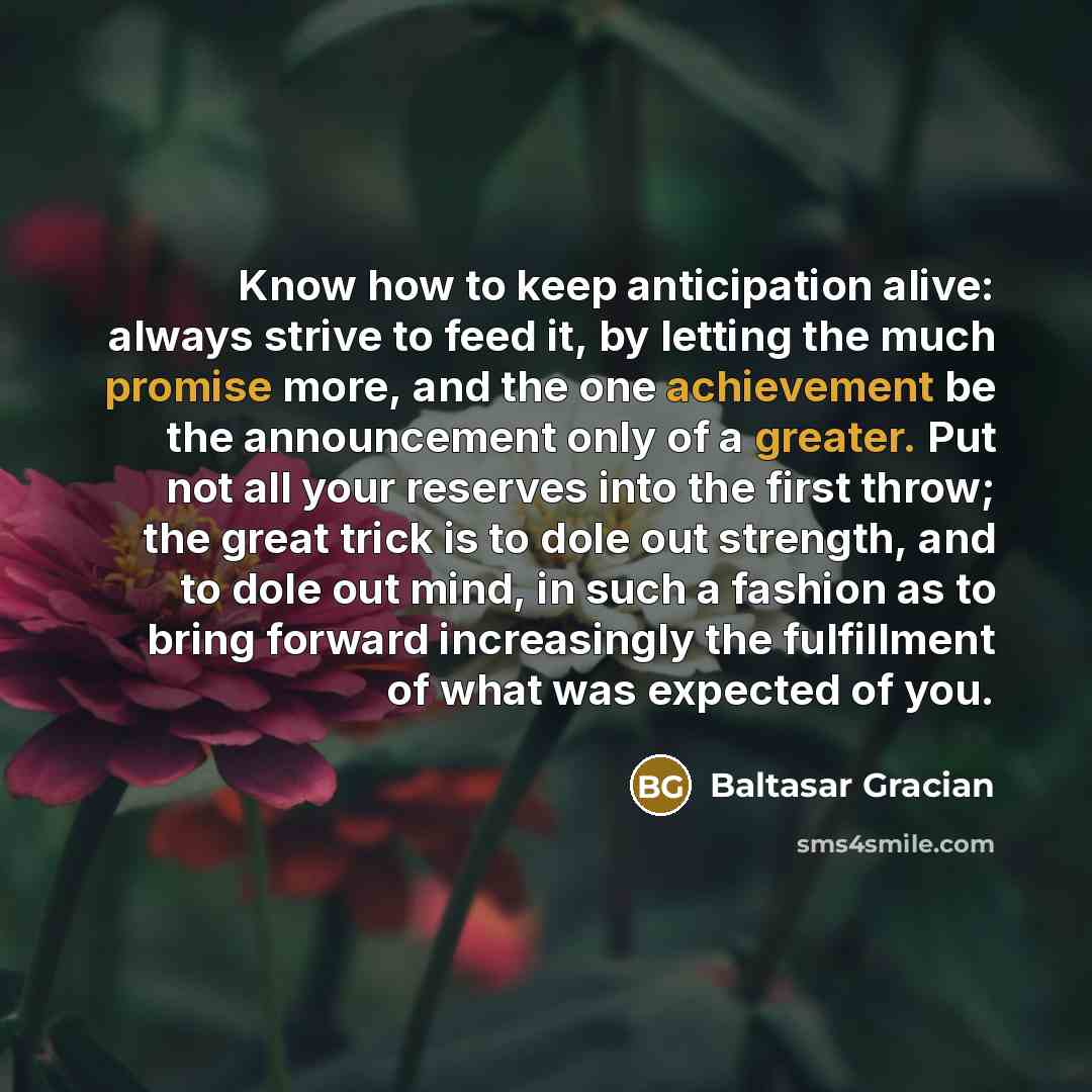 “Know how to keep anticipation alive: always strive to feed it, by letting the much promise more, and the one achievement be the announcement only of a greater. Put not all your reserves into the first throw; the great trick is to dole out strength, and to dole out mind, in such a fashion as to…” quote by Baltasar Gracian